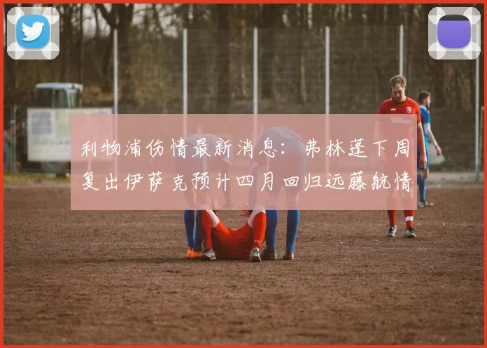 利物浦伤情最新消息：弗林蓬下周复出伊萨克预计四月回归远藤航情况待定