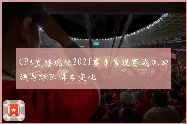 CBA直播现场2021赛季常规赛战况回顾与球队排名变化
