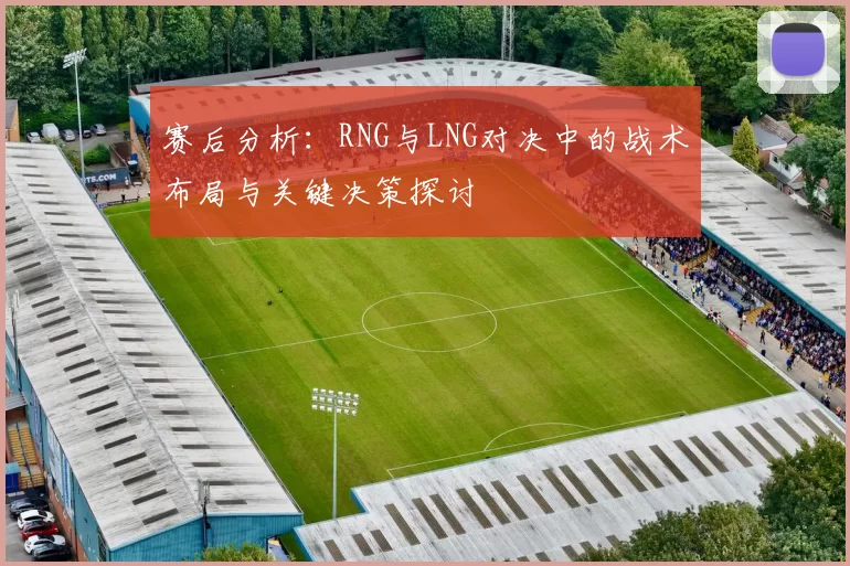 赛后分析：RNG与LNG对决中的战术布局与关键决策探讨