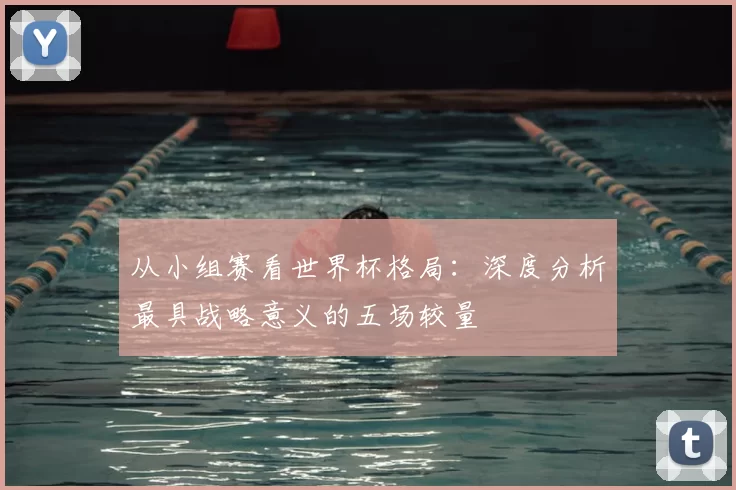 从小组赛看世界杯格局:深度分析最具战略意义的五场较量