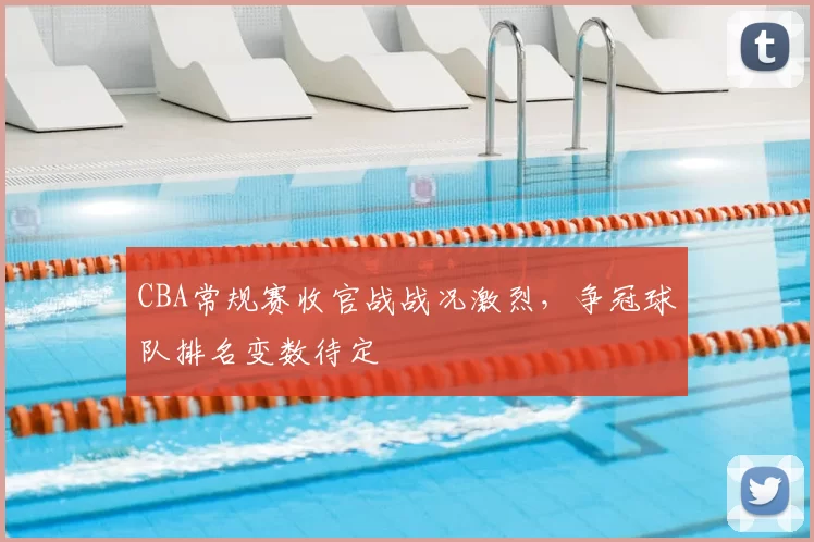 CBA常规赛收官战战况激烈，争冠球队排名变数待定