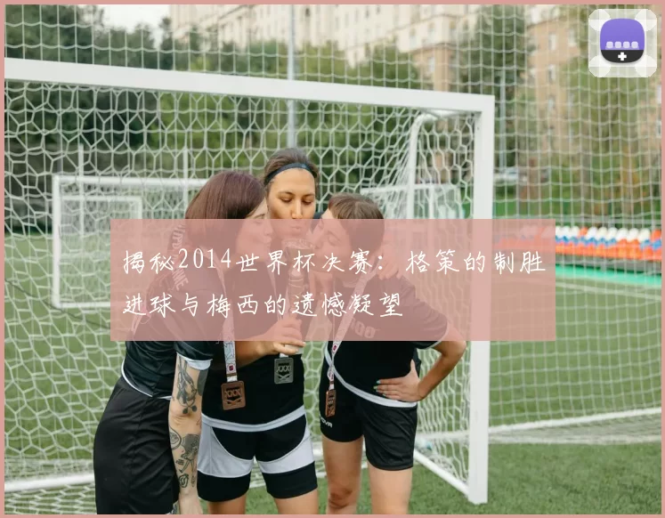 揭秘2014世界杯决赛:格策的制胜进球与梅西的遗憾凝望