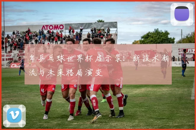 年乒乓球世界杯启示录:新技术潮流与未来格局演变