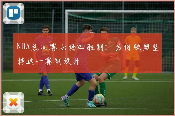 NBA总决赛七场四胜制：为何联盟坚持这一赛制设计
