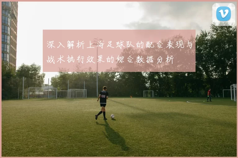 深入解析上海足球队的配合表现与战术执行效果的综合数据分析