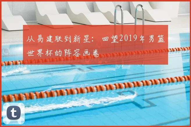 从易建联到新星:回望2019年男篮世界杯的阵容画卷