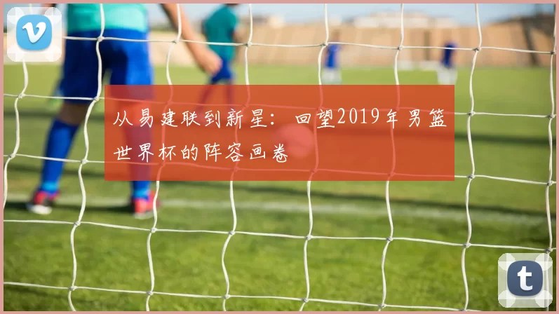 从易建联到新星：回望2019年男篮世界杯的阵容画卷
