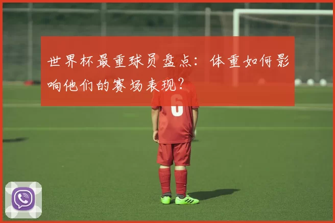 世界杯最重球员盘点:体重如何影响他们的赛场表现?