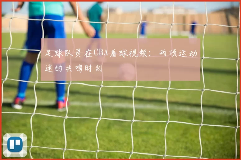 足球队员在CBA看球视频：两项运动迷的共鸣时刻