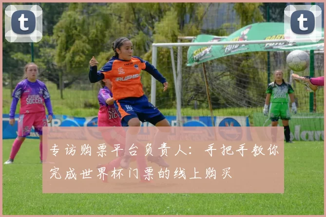 专访购票平台负责人:手把手教你完成世界杯门票的线上购买