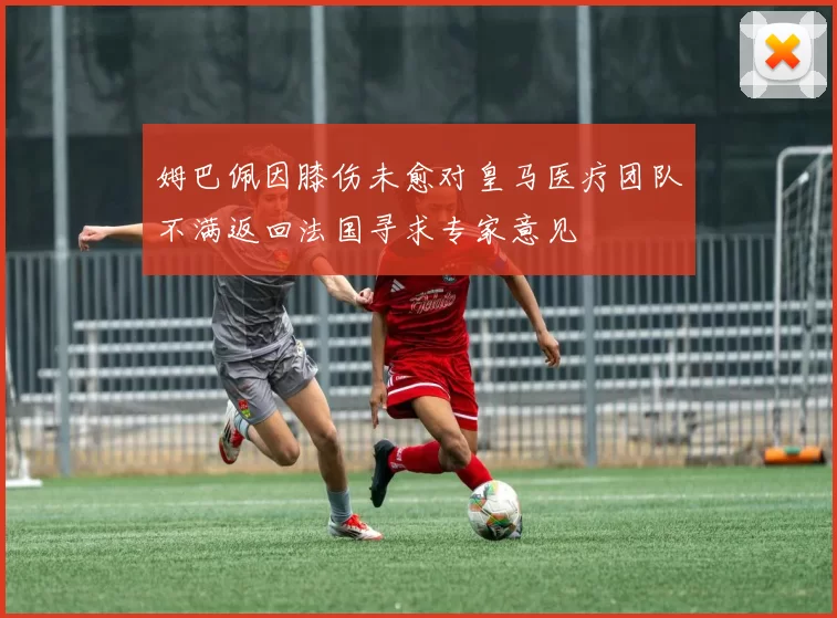 姆巴佩因膝伤未愈对皇马医疗团队不满返回法国寻求专家意见