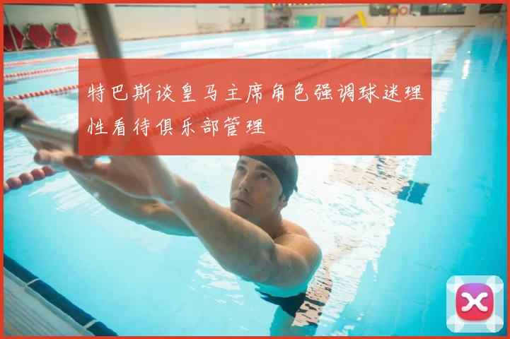特巴斯谈皇马主席角色强调球迷理性看待俱乐部管理